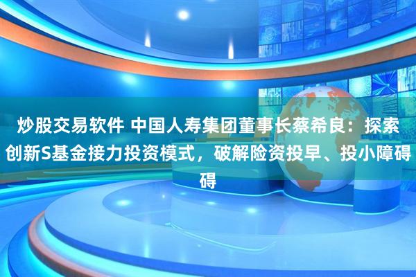 炒股交易软件 中国人寿集团董事长蔡希良：探索创新S基金接力投资模式，破解险资投早、投小障碍