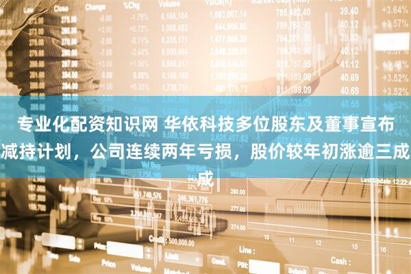 专业化配资知识网 华依科技多位股东及董事宣布减持计划，公司连续两年亏损，股价较年初涨逾三成