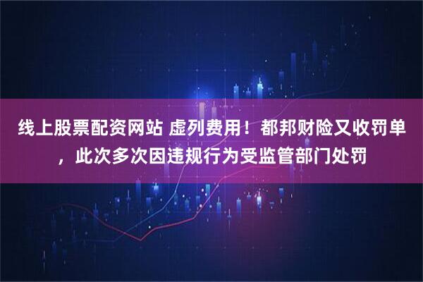 线上股票配资网站 虚列费用！都邦财险又收罚单，此次多次因违规行为受监管部门处罚