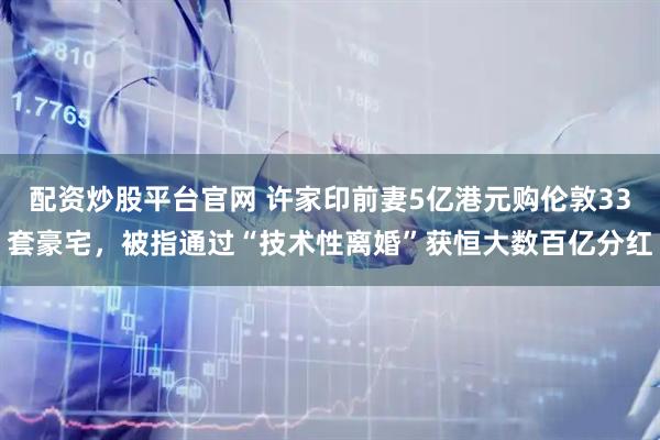 配资炒股平台官网 许家印前妻5亿港元购伦敦33套豪宅，被指通过“技术性离婚”获恒大数百亿分红