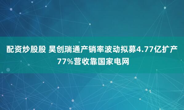 配资炒股股 昊创瑞通产销率波动拟募4.77亿扩产 77%营收靠国家电网