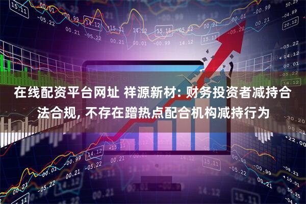 在线配资平台网址 祥源新材: 财务投资者减持合法合规, 不存在蹭热点配合机构减持行为