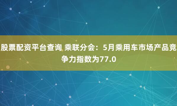 股票配资平台查询 乘联分会：5月乘用车市场产品竞争力指数为77.0