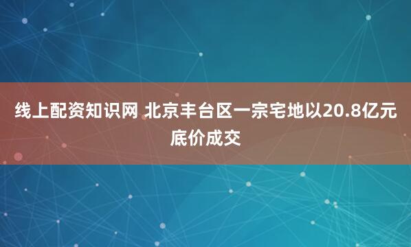 线上配资知识网 北京丰台区一宗宅地以20.8亿元底价成交