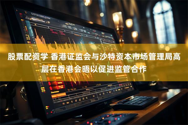 股票配资学 香港证监会与沙特资本市场管理局高层在香港会晤以促进监管合作