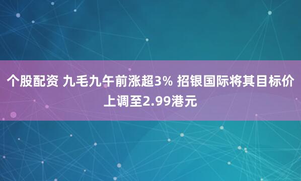 个股配资 九毛九午前涨超3% 招银国际将其目标价上调至2.99港元