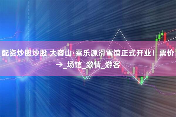 配资炒股炒股 大容山·雪乐源滑雪馆正式开业！票价→_场馆_激情_游客