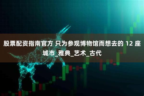 股票配资指南官方 只为参观博物馆而想去的 12 座城市_雅典_艺术_古代