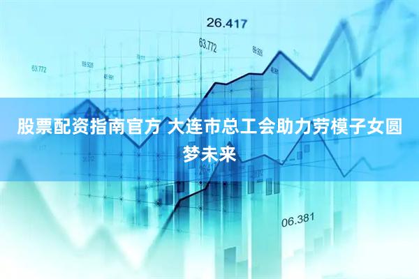 股票配资指南官方 大连市总工会助力劳模子女圆梦未来