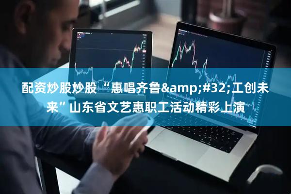 配资炒股炒股 “惠唱齐鲁&#32;工创未来”山东省文艺惠职工活动精彩上演