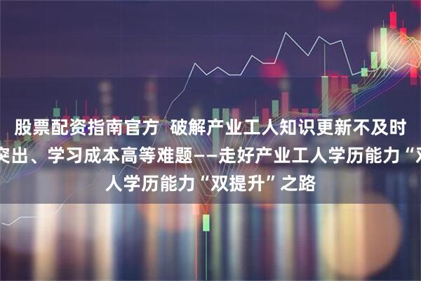 股票配资指南官方  破解产业工人知识更新不及时、工学矛盾突出、学习成本高等难题——走好产业工人学历能力“双提升”之路