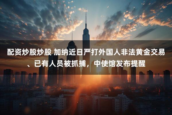 配资炒股炒股 加纳近日严打外国人非法黄金交易、已有人员被抓捕，中使馆发布提醒