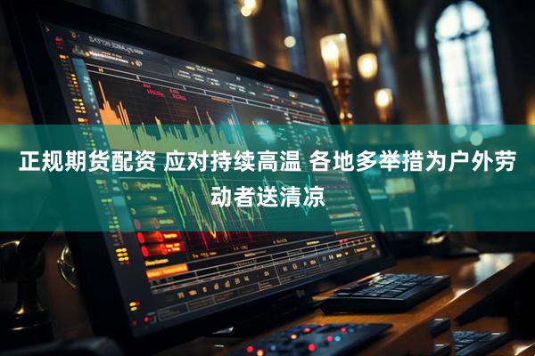 正规期货配资 应对持续高温 各地多举措为户外劳动者送清凉