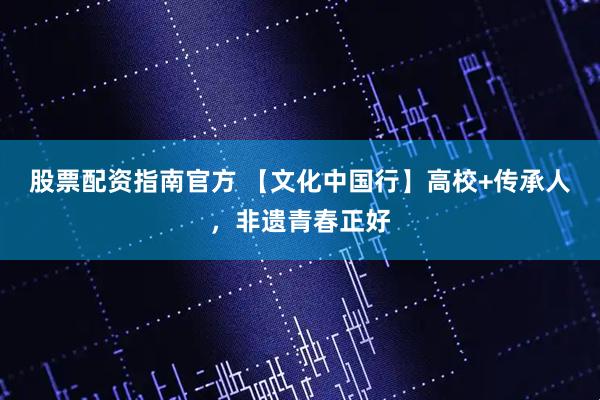 股票配资指南官方 【文化中国行】高校+传承人，非遗青春正好