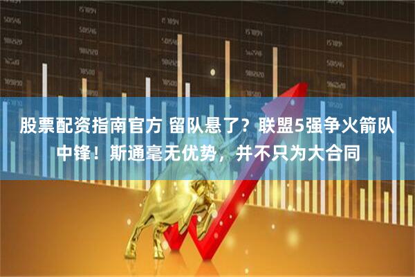 股票配资指南官方 留队悬了？联盟5强争火箭队中锋！斯通毫无优势，并不只为大合同
