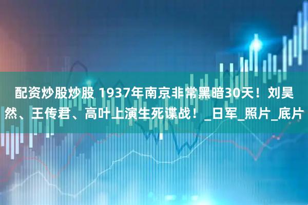 配资炒股炒股 1937年南京非常黑暗30天！刘昊然、王传君、高叶上演生死谍战！_日军_照片_底片
