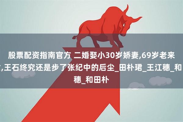 股票配资指南官方 二婚娶小30岁娇妻,69岁老来得女,王石终究还是步了张纪中的后尘_田朴珺_王江穗_和田朴