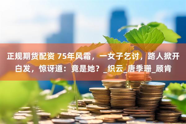 正规期货配资 75年风霜，一女子乞讨，路人掀开白发，惊讶道：竟是她？_织云_唐季珊_顾肯