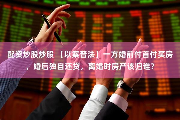 配资炒股炒股 【以案普法】一方婚前付首付买房，婚后独自还贷，离婚时房产该归谁？