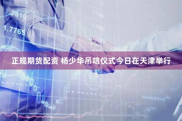 正规期货配资 杨少华吊唁仪式今日在天津举行