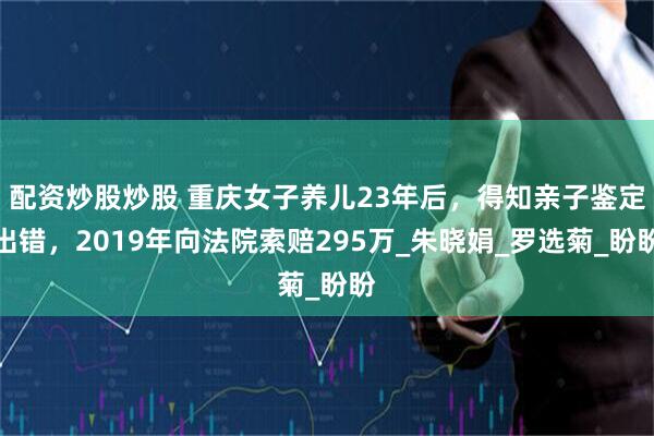 配资炒股炒股 重庆女子养儿23年后，得知亲子鉴定出错，2019年向法院索赔295万_朱晓娟_罗选菊_盼盼