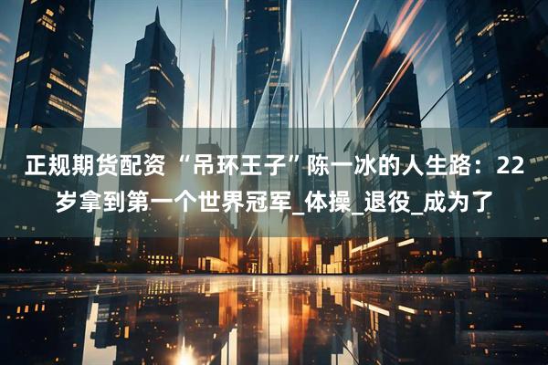 正规期货配资 “吊环王子”陈一冰的人生路：22岁拿到第一个世界冠军_体操_退役_成为了