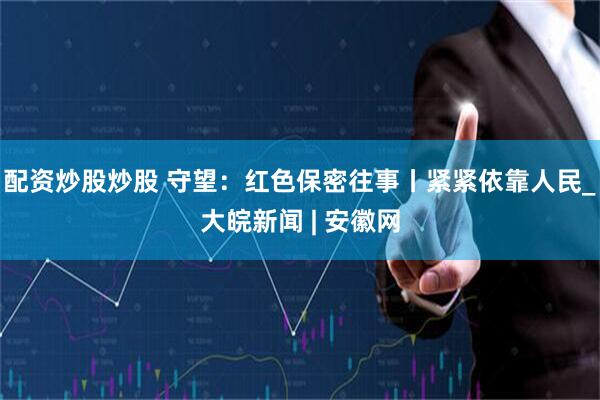 配资炒股炒股 守望：红色保密往事丨紧紧依靠人民_大皖新闻 | 安徽网