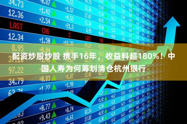 配资炒股炒股 携手16年，收益料超180%！中国人寿为何筹划清仓杭州银行