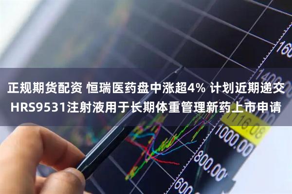 正规期货配资 恒瑞医药盘中涨超4% 计划近期递交HRS9531注射液用于长期体重管理新药上市申请