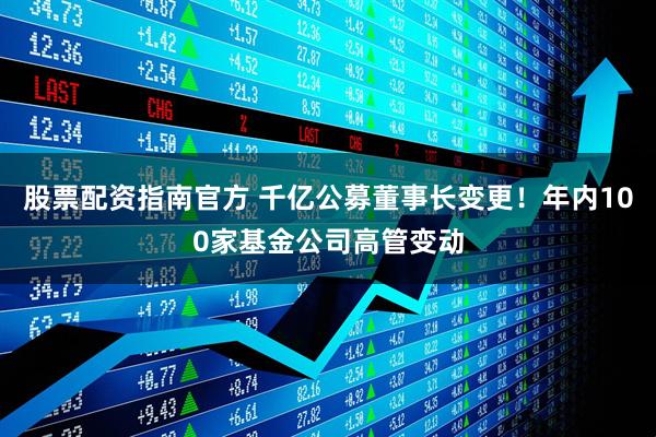 股票配资指南官方 千亿公募董事长变更！年内100家基金公司高管变动