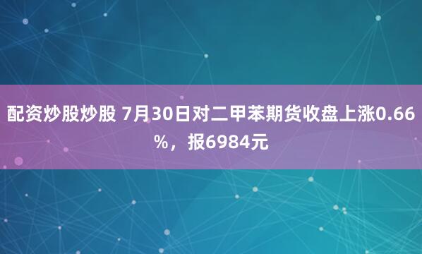 配资炒股炒股 7月30日对二甲苯期货收盘上涨0.66%，报6984元