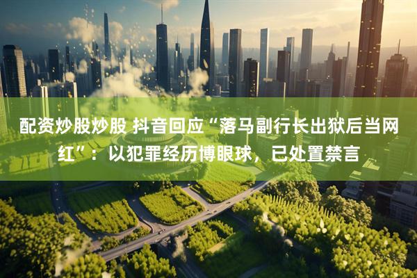 配资炒股炒股 抖音回应“落马副行长出狱后当网红”：以犯罪经历博眼球，已处置禁言