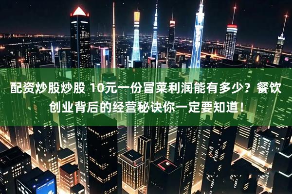 配资炒股炒股 10元一份冒菜利润能有多少？餐饮创业背后的经营秘诀你一定要知道！