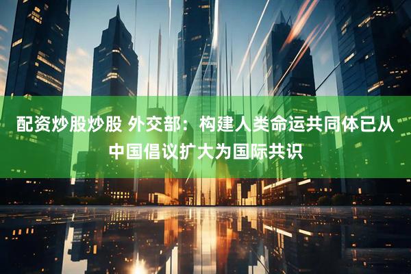 配资炒股炒股 外交部：构建人类命运共同体已从中国倡议扩大为国际共识