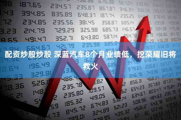 配资炒股炒股 深蓝汽车8个月业绩低，挖荣耀旧将救火
