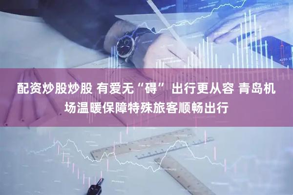 配资炒股炒股 有爱无“碍” 出行更从容 青岛机场温暖保障特殊旅客顺畅出行