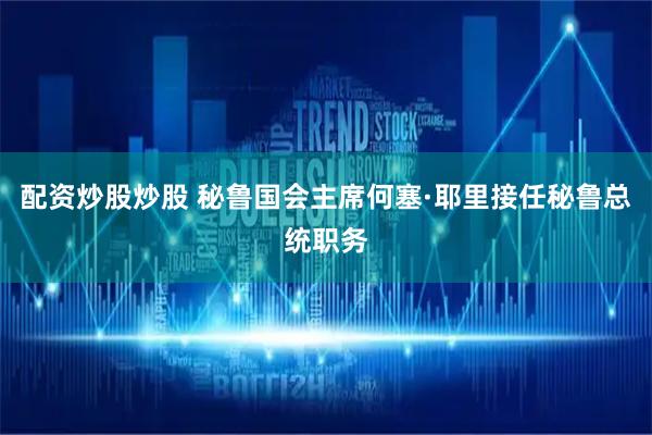 配资炒股炒股 秘鲁国会主席何塞·耶里接任秘鲁总统职务