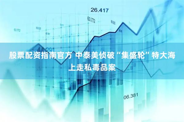 股票配资指南官方 中泰美侦破“集盛轮”特大海上走私毒品案