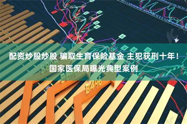 配资炒股炒股 骗取生育保险基金 主犯获刑十年！国家医保局曝光典型案例